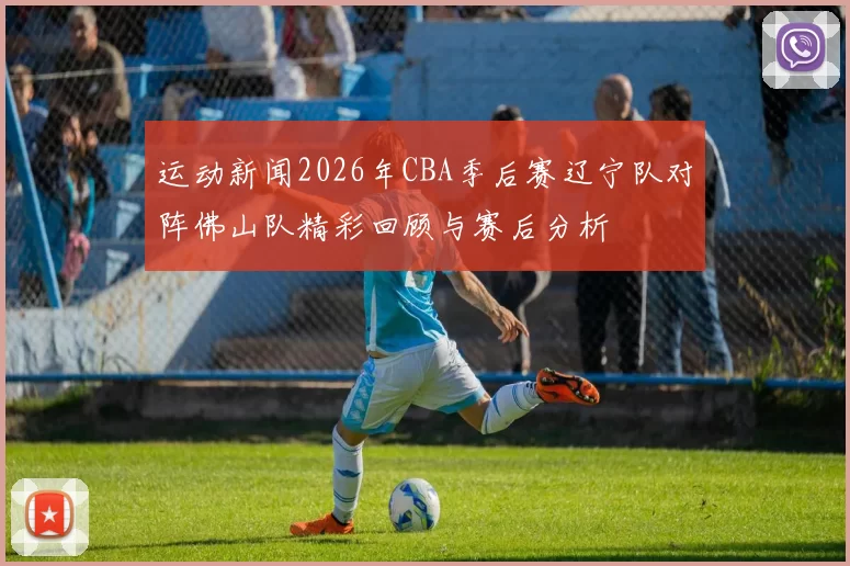 运动新闻2026年CBA季后赛辽宁队对阵佛山队精彩回顾与赛后分析