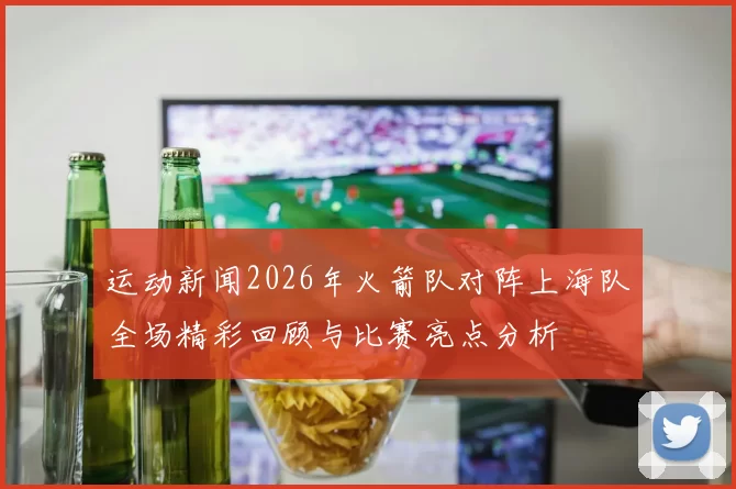 运动新闻2026年火箭队对阵上海队全场精彩回顾与比赛亮点分析
