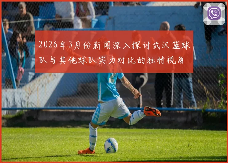 2026年3月份新闻深入探讨武汉篮球队与其他球队实力对比的独特视角与分析