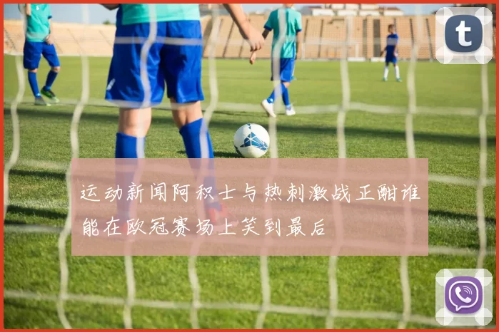 运动新闻阿积士与热刺激战正酣谁能在欧冠赛场上笑到最后
