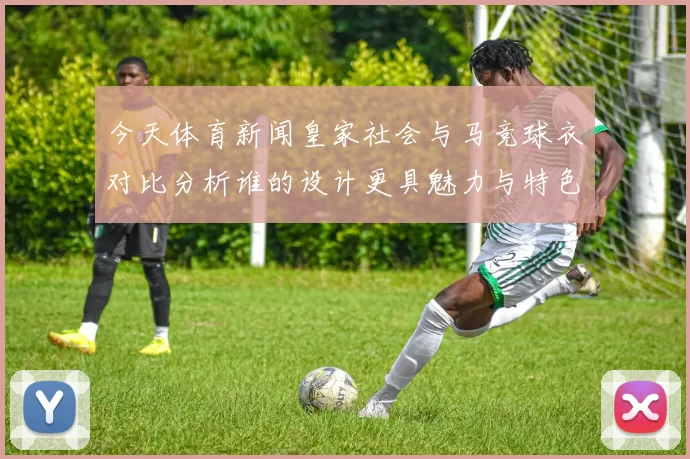 今天体育新闻皇家社会与马竞球衣对比分析谁的设计更具魅力与特色