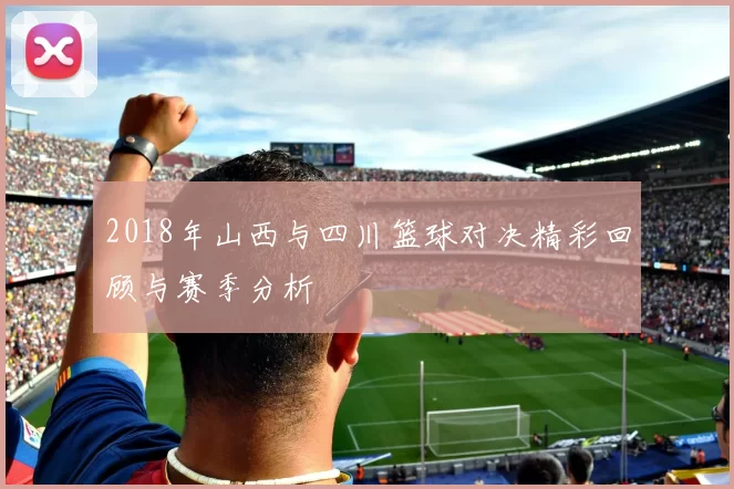 2018年山西与四川篮球对决精彩回顾与赛季分析